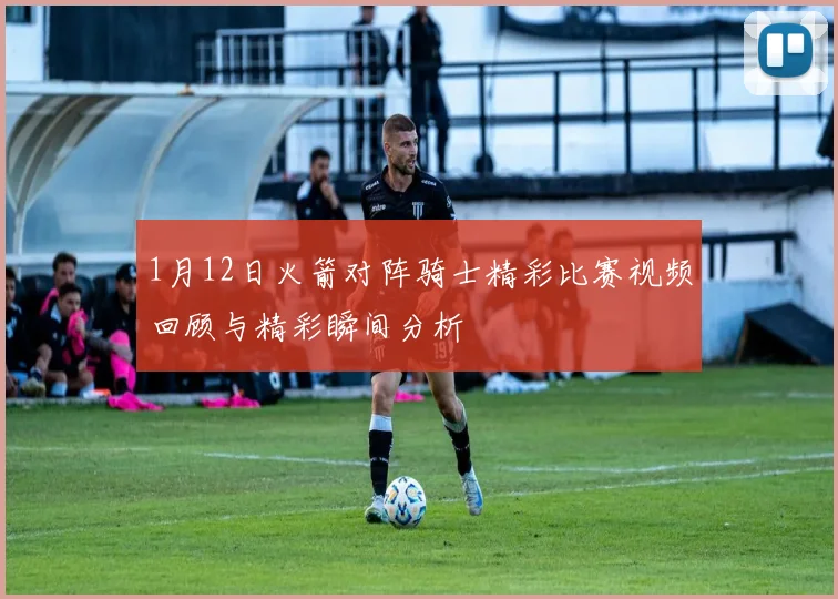 1月12日火箭对阵骑士精彩比赛视频回顾与精彩瞬间分析